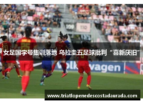 女足国字号集训落地 乌拉圭五足球批判“喜新厌旧”