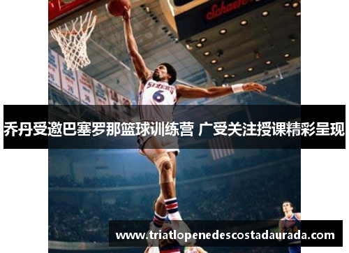 乔丹受邀巴塞罗那篮球训练营 广受关注授课精彩呈现